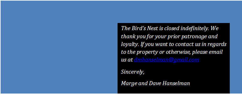 Text Box: The Birds Nest is closed indefinitely. We thank you for your prior patronage and loyalty. If you want to contact us in regards to the property or otherwise, please email us at dmhanselman@gmail.com
Sincerely,
Marge and Dave Hanselman
